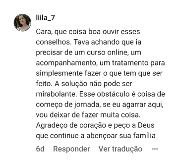 liila_7 | Cara, que coisa boa ouvir esses conselhos. Tava achando que ia precisar de um curso online, um acompanhamento, um tratamento para simplesmente fazer o que tem que ser feito. A solução não pode ser mirabolante. Esse obstáculo é coisa de começo de jornada, se eu agarrar aqui, vou deixar de fazer muita coisa. Agradeço de coração e peço a Deus que continue a abençoar sua família